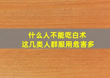 什么人不能吃白术 这几类人群服用危害多